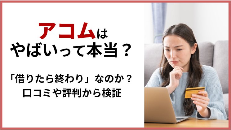 アコムはやばいって本当？口コミや評判から「借りたら終わり」なのか検証